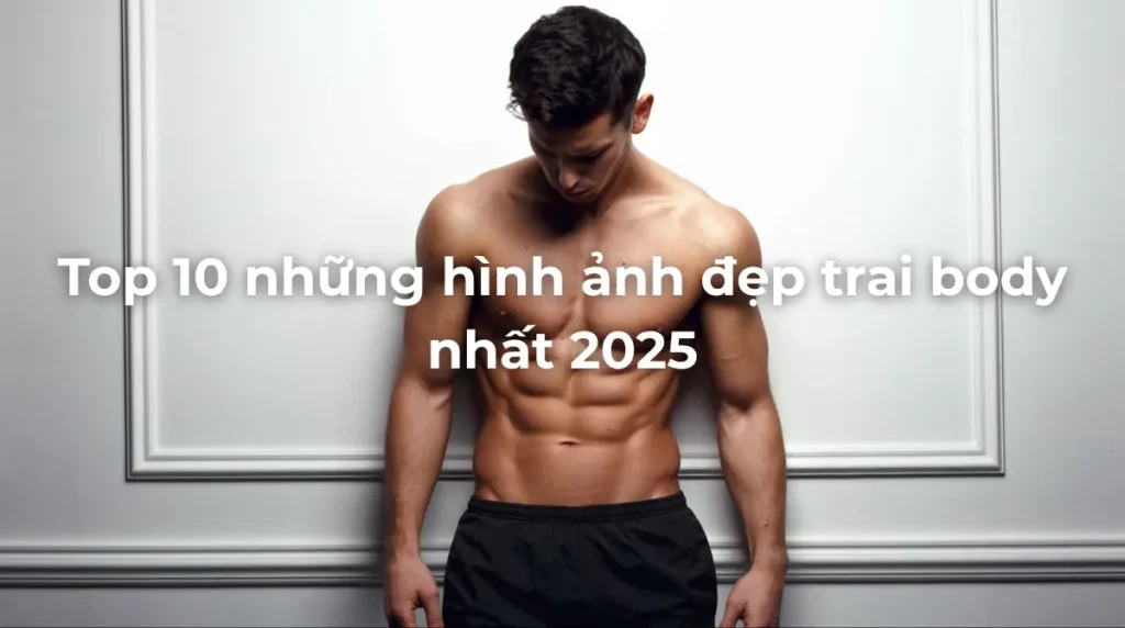 Top 10 những hình ảnh đẹp trai body nhất 2025